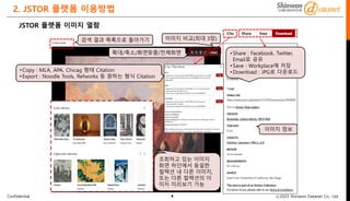 Confidential ⓒ2023 Shinwon Datanet Co., Ltd.
2. JSTOR 플랫폼 이용방법
8
검색 결과 목록으로 돌아가기
확대/축소/화면맞춤/전체화면
이미지 비교(최대 3장)
이미지 정보
•Copy : MLA, APA, Chicag 형태 Citation
•Export : Noodle Tools, Refworks 등 원하는 형식 Citation
•Share : Facebook, Twitter,
Email로 공유
•Save : Workplace에 저장
•Download : JPG로 다운로드
JSTOR 플랫폼 이미지 열람
조회하고 있는 이미지
화면 하단에서 동일한
컬렉션 내 다른 이미지,
또는 다른 컬렉션의 이
미지 미리보기 가능
 