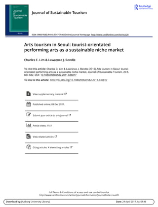 Full Terms & Conditions of access and use can be found at
http://www.tandfonline.com/action/journalInformation?journalCode=rsus20
Download by: [Aalborg University Library] Date: 24 April 2017, At: 04:48
Journal of Sustainable Tourism
ISSN: 0966-9582 (Print) 1747-7646 (Online) Journal homepage: http://www.tandfonline.com/loi/rsus20
Arts tourism in Seoul: tourist-orientated
performing arts as a sustainable niche market
Charles C. Lim & Lawrence J. Bendle
To cite this article: Charles C. Lim & Lawrence J. Bendle (2012) Arts tourism in Seoul: tourist-
orientated performing arts as a sustainable niche market, Journal of Sustainable Tourism, 20:5,
667-682, DOI: 10.1080/09669582.2011.636817
To link to this article: http://dx.doi.org/10.1080/09669582.2011.636817
View supplementary material
Published online: 09 Dec 2011.
Submit your article to this journal
Article views: 1151
View related articles
Citing articles: 4 View citing articles
 