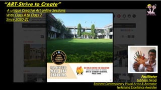 “ART-Strive to Create”
A unique Creative Art online Sessions
With Class 4 to Class 7
Since 2020-21
Facilitator
Subhasis Neogi
Eminent Contemporary Visual Artist & Animator
Nekchand Excellance Awardee
 