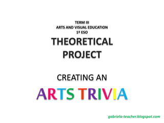 TERM III
ARTS AND VISUAL EDUCATION
1º ESO
THEORETICAL
PROJECT
CREATING AN
ARTS TRIVIA
gabriela-teacher.blogspot.com
 