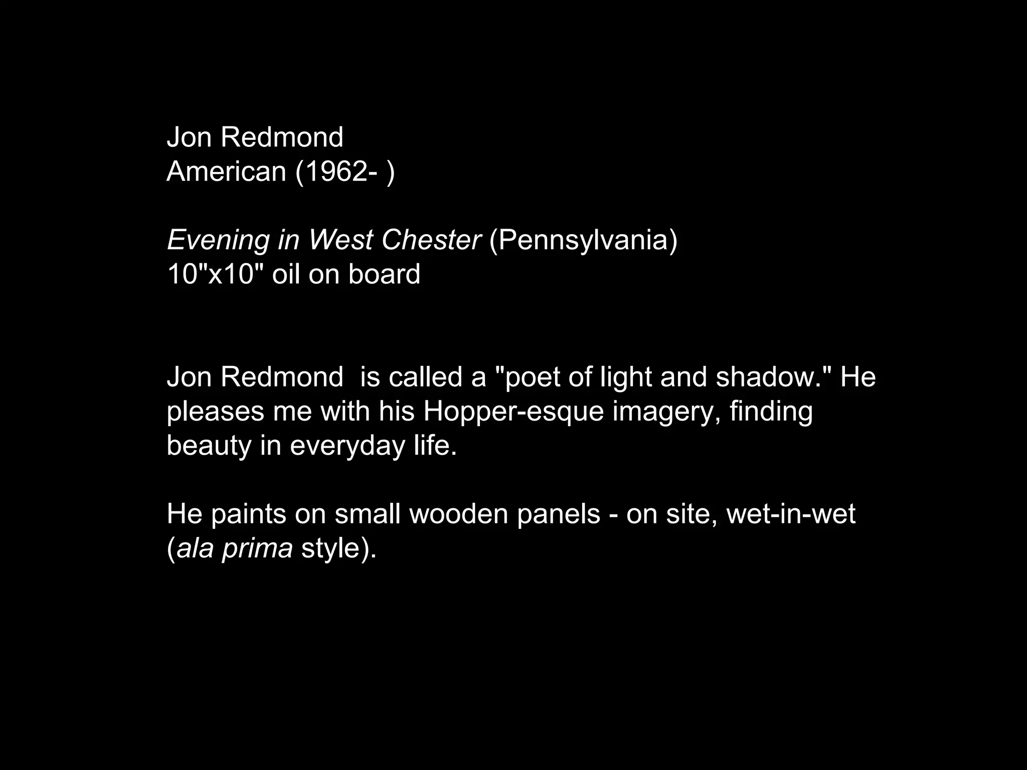 Jon Redmond
American (1962- )
Evening in West Chester (Pennsylvania)
10"x10" oil on board
Jon Redmond is called a "poet of light and shadow." He
pleases me with his Hopper-esque imagery, finding
beauty in everyday life.
He paints on small wooden panels - on site, wet-in-wet
(ala prima style).
 