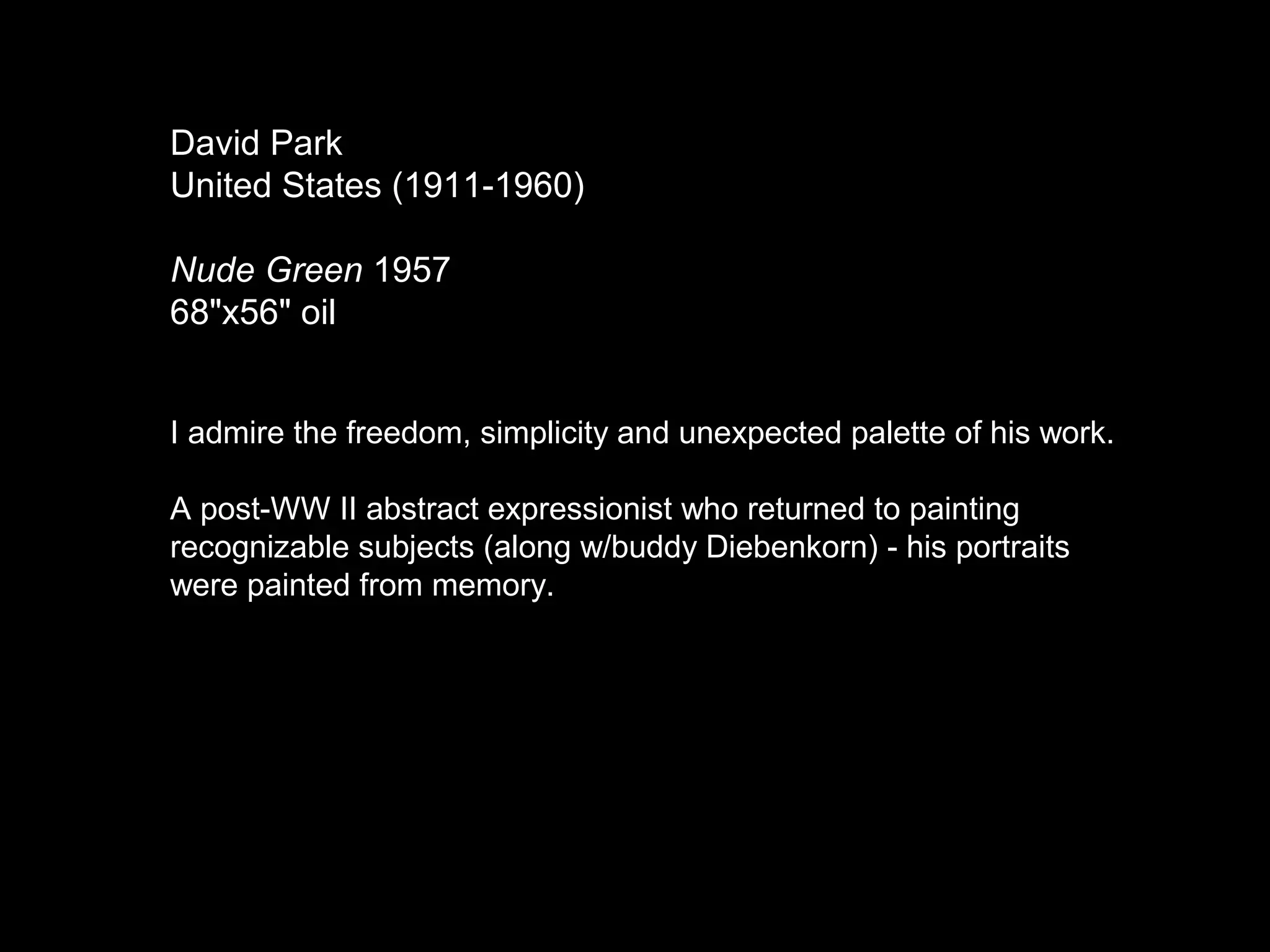 David Park
United States (1911-1960)
Nude Green 1957
68"x56" oil
I admire the freedom, simplicity and unexpected palette of his work.
A post-WW II abstract expressionist who returned to painting
recognizable subjects (along w/buddy Diebenkorn) - his portraits
were painted from memory.
 