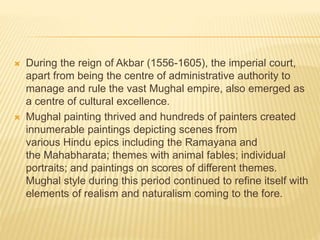  During the reign of Akbar (1556-1605), the imperial court,
apart from being the centre of administrative authority to
manage and rule the vast Mughal empire, also emerged as
a centre of cultural excellence.
 Mughal painting thrived and hundreds of painters created
innumerable paintings depicting scenes from
various Hindu epics including the Ramayana and
the Mahabharata; themes with animal fables; individual
portraits; and paintings on scores of different themes.
Mughal style during this period continued to refine itself with
elements of realism and naturalism coming to the fore.
 