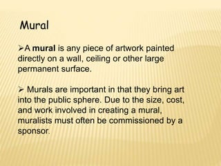Mural
A mural is any piece of artwork painted
directly on a wall, ceiling or other large
permanent surface.
 Murals are important in that they bring art
into the public sphere. Due to the size, cost,
and work involved in creating a mural,
muralists must often be commissioned by a
sponsor.
 