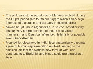  The pink sandstone sculptures of Mathura evolved during
the Gupta period (4th to 6th century) to reach a very high
fineness of execution and delicacy in the modelling.
 Newer sculptures in Afghanistan, in stucco, schist or clay,
display very strong blending of Indian post-Gupta
mannerism and Classical influence, Hellenistic or possibly
even Greco-Roman.
 Meanwhile, elsewhere in India, less anatomically accurate
styles of human representation evolved, leading to the
classical art that the world is now familiar with, and
contributing to Buddhist and Hindu sculpture throughout
Asia.
 