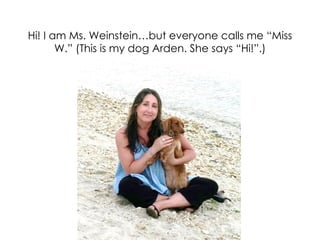 Hi! I am Ms. Weinstein…but everyone calls me “Miss
       W.” (This is my dog Arden. She says “Hi!”.)




                          QuickTime™ and a
                           decompressor
                   are needed to see this picture.
 