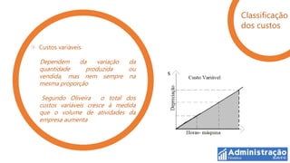 Classificação
                                    dos custos

Custos variáveis

Dependem    da    variação da
quantidade    produzida    ou
vendida, mas nem sempre na
mesma proporção

 Segundo Oliveira     o total dos
custos variáveis cresce à medida
que o volume de atividades da
empresa aumenta
 
