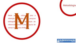 Metodologia



Neste   projeto,   utilizou-se   para   a
obtenção de dados uma pesquisa
bibliográfica para a elaboração do
referencial teórico e uma pesquisa de
campo na empresa ArtStylo
 