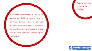 Processo de
                                         coleta de
                                         dados
A primeira visita ocorreu no dia 13 de
agosto de 2012, o grupo teve o
primeiro   contato   com a   empresa
ArtStylo, juntamente com o educador
Marcio Cardoso. Na chegada o grupo
realizou uma visita pela empresa para
conhecê-la
 