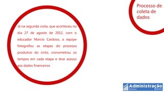 Processo de
                                         coleta de
                                         dados
Já na segunda visita, que aconteceu no
dia 27 de agosto de 2012, com o
educador Marcio Cardoso, a equipe
fotografou as etapas do processo
produtivo do cinto, cronometrou os
tempos em cada etapa e teve acesso
aos dados financeiros
 