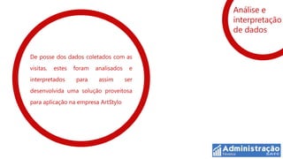 Análise e
                                              interpretação
                                              de dados


De posse dos dados coletados com as
visitas,   estes   foram   analisados    e
interpretados      para     assim       ser
desenvolvida uma solução proveitosa
para aplicação na empresa ArtStylo
 