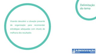Delimitação
                                        do tema



Visando descobrir a situação presente
da   organização   para   recomendar
estratégias adequadas com intuito de
melhoria dos resultados
 