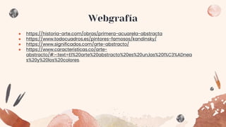 Webgrafía
● https://historia-arte.com/obras/primera-acuarela-abstracta
● https://www.todocuadros.es/pintores-famosos/kandinsky/
● https://www.significados.com/arte-abstracto/
● https://www.caracteristicas.co/arte-
abstracto/#:~:text=El%20arte%20abstracto%20es%20un,las%20l%C3%ADnea
s%20y%20los%20colores.
 