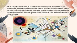 En la pintura abstracta, la obra de arte se convierte en una realidad
autónoma, sin conexión con la naturaleza y, como consecuencia, ya no
intenta representar hombres, paisajes, casas o flores, sino simplemente
combinaciones de colores que intentan expresar una necesidad interior
de significar.
.
 