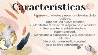 Características
• Representar objetos y escenas alejadas de la
realidad.
• Proponer una nueva realidad.
• Manifestar el deseo de alejarse de la realidad.
• Representar la subjetividad y la
espontaneidad.
• Manifestar la consciencia y el subconsciente
del artista.
• Diferenciarse del estilo verosímil.
• Usar colores contrastantes.
 
