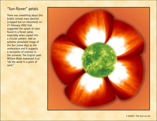 • SOHO: The Sun as Art
“Sun-flower” petals
There was something about this
bright coronal mass ejection
(cropped but un-retouched) on
27 February 2002 that
suggested the splash of color
found in a flower petal,
especially when copied into
a circular pattern. Add an
extreme ultraviolet image of
the Sun (same day) as the
centerpiece and it suggests
a recreation of oneness in
the universe. The English poet
William Blake expressed it as
“all the world in a grain of
sand.”
 