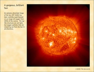 • SOHO: The Sun as Art
A gorgeous, brilliant
Sun
An extreme ultraviolet image
of the Sun (EIT 304Å) has
been carefully superimposed
on an image (of oxygen from
UVCS) of the corona. The ray-
like structures are not light,
but oxygen particles that are
streaming out from the Sun in
all directions.
 