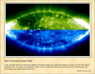 • SOHO: The Sun as Art
Solar wind and coronal holes
A pair of images taken the same day by different ultraviolet imagers are sandwiched together to make a kind of alien-shaped
spacecraft. One can discern arrays of shafts of light. These are not light but particles of the solar wind streaming out into
space along open-ended magnetic field lines.
 