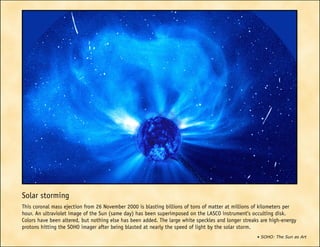 • SOHO: The Sun as Art
Solar storming
This coronal mass ejection from 26 November 2000 is blasting billions of tons of matter at millions of kilometers per
hour. An ultraviolet image of the Sun (same day) has been superimposed on the LASCO instrument’s occulting disk.
Colors have been altered, but nothing else has been added. The large white speckles and longer streaks are high-energy
protons hitting the SOHO imager after being blasted at nearly the speed of light by the solar storm.
 