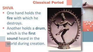 Classical Period
SHIVA
 One hand holds the
fire with which he
destroys.
 Another holds a drum,
which is the first
sound heard in the
world during creation.
 