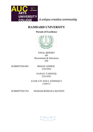 HAMDARD UNIVERSITY
                   Pursuit of Excellence




                     FINAL REPORT
                            OF
                  Recruitment & Selections
                            ON

SUBMITTED BY:       REHAN AHMED
                       2201084
                    SADAF FAROOQ
                       2201092
                ZAIB-UN-NISA SIDDIQUI
                       230615


SUBMITTED TO:    MADAM ROMANA MATEEN




                              1
 