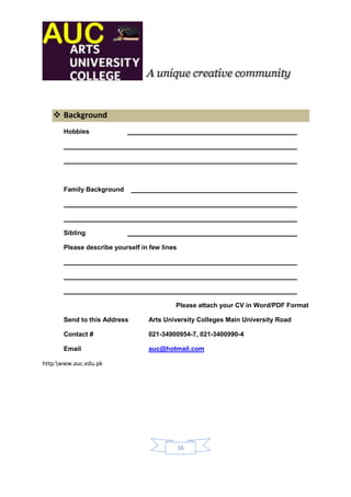  Background
       Hobbies




       Family Background




       Sibling

       Please describe yourself in few lines




                                           Please attach your CV in Word/PDF Format

       Send to this Address       Arts University Colleges Main University Road

       Contact #                  021-34900954-7, 021-3400990-4

       Email                      auc@hotmail.com

http:www.auc.edu.pk




                                               16
 