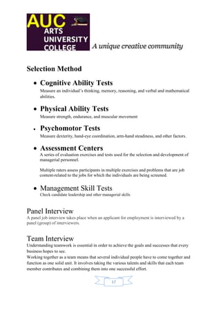 Selection Method
    Cognitive Ability Tests
       Measure an individual’s thinking, memory, reasoning, and verbal and mathematical
       abilities.

    Physical Ability Tests
       Measure strength, endurance, and muscular movement

      Psychomotor Tests
       Measure dexterity, hand-eye coordination, arm-hand steadiness, and other factors.

    Assessment Centers
       A series of evaluation exercises and tests used for the selection and development of
       managerial personnel.

       Multiple raters assess participants in multiple exercises and problems that are job
       content-related to the jobs for which the individuals are being screened.


    Management Skill Tests
       Check candidate leadership and other managerial skills



Panel Interview
A panel job interview takes place when an applicant for employment is interviewed by a
panel (group) of interviewers.


Team Interview
Understanding teamwork is essential in order to achieve the goals and successes that every
business hopes to see.
Working together as a team means that several individual people have to come together and
function as one solid unit. It involves taking the various talents and skills that each team
member contributes and combining them into one successful effort.

                                                 17
 