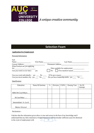 Selection Foam
 Application For Employment

 Personal Information

 Full
 Name:________________          First Name:___________________         Last Name:___________________
 Current Address:________________________ Permanent Address:_______________________________
 What Position are you applying
 for:________________________                      Date available for employment:_____________
 Can you work in over time:-    yes                No         If no mention reason:__________________

 Can you work individually : yes ___ No ____ If No give reason:________________________
 Can you travel another city: yes ___ No ____ Do you have leadership skills: yes ____ No ____

 Qualification

        Education             Name Of Institute       %    Division   CGPA       Passing Year     No Of
                                                                                                 Attempt


 MBA/M.Com/Others….

     B.Com/Other…..

  Intermediate/ A- Level

     Metric/ O-Level

 Declaration:-

I declare that the information given above is true and correct to the best of my knowledge and I
understand that any false statement or forged document will be consider sufficient cause for dismissal
in the event of employment with                      18
 