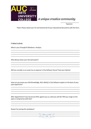 ______________________
                                                                               Signature

        *Note: Please attach your CV and testimonial of your educational documents with this form.




Critical Activity

What is your Strength & Weakness Analysis:
__________________________________________________________________________________
__________________________________________________________________________________
__________________________________________________________________________________
__________________________________________________________________________________

Why did you leave your last work place?
__________________________________________________________________________________
__________________________________________________________________________________
__________________________________________________________________________________

Will you consider as an asset /as an expense in City Software House? Give your Opinion
__________________________________________________________________________________
__________________________________________________________________________________
__________________________________________________________________________________
__________________________________________________________________________________

How can you prove your KSA (Knowledge, Skill, Ability) in City Software explain on the basis of your
past experience?
__________________________________________________________________________________
__________________________________________________________________________________
__________________________________________________________________________________
__________________________________________________________________________________

After Appointment if you found any POCs against you so, what you will do? Will you resign on the
spot or compromise with that?
__________________________________________________________________________________
__________________________________________________________________________________
__________________________________________________________________________________

Reason for joining this workplace?
__________________________________________________________________________________
__________________________________________________________________________________
__________________________________________________________________________________
                                          19
 