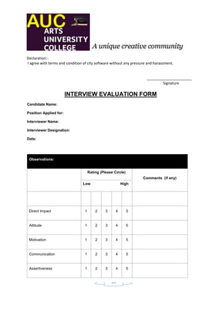 Declaration:-
I agree with terms and condition of city software without any pressure and harassment.


                                                                      ______________________
                                                                              Signature

                        INTERVIEW EVALUATION FORM
Candidate Name:

Position Applied for:

Interviewer Name:

Interviewer Designation:

Date:




 Observations:


                                      Rating (Please Circle)
                                                                    Comments (if any)
                                 Low                      High




 Direct Impact                    1       2     3     4        5


 Attitude                         1       2     3     4        5


 Motivation                       1       2     3     4        5


 Communication                    1       2     3     4        5


 Assertiveness                    1       2     3     4        5


                                                    20
 