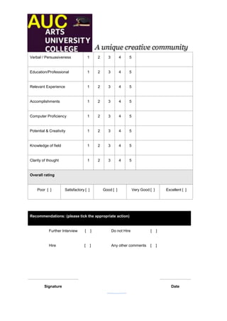 Verbal / Persuasiveness               1       2      3       4     5


Education/Professional                1       2      3       4     5


Relevant Experience                   1       2      3       4     5


Accomplishments                       1       2      3       4     5


Computer Proficiency                  1       2      3       4     5


Potential & Creativity                1       2      3       4     5


Knowledge of field                    1       2      3       4     5


Clarity of thought                    1       2      3       4     5


Overall rating


    Poor [ ]         Satisfactory [ ]             Good [ ]             Very Good [ ]       Excellent [ ]




Recommendations: (please tick the appropriate action)


           Further Interview      [       ]              Do not Hire             [     ]


           Hire                  [        ]              Any other comments      [     ]




         Signature                                                                            Date
                                                          21
 