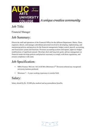 Job Title:
Financial Manager

Job Summary:
Directs the staff and operations of the Financial Office for the different Department. Duties: Plans,
organizes, directs, and manages subordinate personnel involved in developing, implementing, and
maintaining policies and practices for the financial management, budget control, payroll, accounting,
and fixed assets system and functions. Oversees accounting systems and reports; approves budget
modifications of significant amount. Develops short and long term goals; advises management on
financial trends develops policies and practices necessary to comply with those regulations; and
ensures compliance with same.

Job Specification:
    •   MBA Finance /M.Com/ ACCA/ICMA (Minimum 2nd Division) referred any recognized
        university/institute preferred.

    •   Minimum 7 – 8 years working experience in similar field.

Salary:
Salary should be Rs. 85,000 plus medical and accommodation benefits.




                                                    4
 