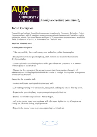 Jobs Description
To establish and maintain financial and management procedures for Community Technology Project.
Ensure compliance with all regulatory requirements as relating to Company and Charity Law, and in
conjunction with the Operations Manager and Board of Trustees ensure adequate resource acquisition
for the development of services in the support of our Charitable aims.

Key work areas and tasks:

Planning and development

  Take responsibility for overall management and delivery of the business plan.

  In conjunction with the governing body, draft, monitor and assess the business and
development plan

  Assess options for coordinating the activities, procedures and systems so as to promote
common policies and practices.

  Manage the development of the service to ensure that the promotion of equality of
opportunity and challenging discrimination are central to strategic development, management
and its services to clients.

Supporting the governing body

  Arrange and attend meetings of the governing body.

  Advise the governing body on financial, managerial, staffing and service delivery issues.

  Report to the governing body on progress against agreed objectives.

  Prepare and draft the organization’s Annual Report.

  Advise the trustee board on compliance with all relevant legislation, e.g. Company and
charity law, Health & Safety, employment etc.

  Report to the trustee board on progress against agreed objectives.




                                                  5
 