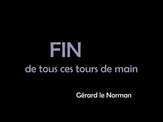 FIN
de tous ces tours de main
Gérard le Norman