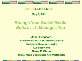 ARTSWESTCHESTER May 9, 2011 Manage Your Social Media  Before … It Manages You Janet Langsam,  Panel Moderator – CEO ArtsWestchester Rebecca Krause-Hardie AudienceWorks Diana P. Olano,  Digital Media Coordinator, ArtsWestchester 