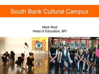 South Bank Cultural Campus 
Mark Reid 
Head of Education, BFI 
 