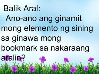 Balik Aral:
Ano-ano ang ginamit
mong elemento ng sining
sa ginawa mong
bookmark sa nakaraang
aralin?
 