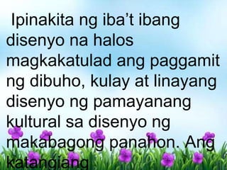 Ipinakita ng iba’t ibang
disenyo na halos
magkakatulad ang paggamit
ng dibuho, kulay at linayang
disenyo ng pamayanang
kultural sa disenyo ng
makabagong panahon. Ang
katangiang
 