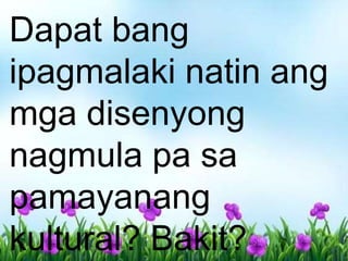 Dapat bang
ipagmalaki natin ang
mga disenyong
nagmula pa sa
pamayanang
kultural? Bakit?
 