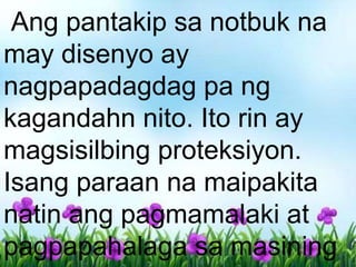 Ang pantakip sa notbuk na
may disenyo ay
nagpapadagdag pa ng
kagandahn nito. Ito rin ay
magsisilbing proteksiyon.
Isang paraan na maipakita
natin ang pagmamalaki at
pagpapahalaga sa masining
 