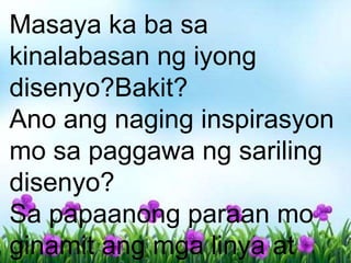 Masaya ka ba sa
kinalabasan ng iyong
disenyo?Bakit?
Ano ang naging inspirasyon
mo sa paggawa ng sariling
disenyo?
Sa papaanong paraan mo
ginamit ang mga linya at
 