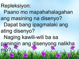 Repleksiyon:
Paano mo mapahahalagahan
ang masining na disenyo?
Dapat bang ipagmalaki ang
ating disenyo?
Naging kawili-wili ba sa
paningin ang disenyong nalikha
mo?
 