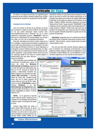 Por último, en la figura 6 se brinda una sugerencia para
la placa de circuito impreso, teniendo presente que el dise-
ño contempla la inclusión de componentes del tipo SMD.
Instalación de la Interfase
Una vez armado el circuito de la interfase, el primer
paso consiste en cargar los drivers USB en la computado-
ra, los que podrá descargar desde nuestra web:
www.webelectronica.com.ar, haciendo clic en el ícono
password e ingresando la clave: “usbelm327”. Esto es
para que la computadora PC pueda dialogar con el esca-
ner y éste, a su vez, con la computadora de abordo.
Para ello, descargue los drivers al disco rígido de su
PC e instálelos. Luego conecte la interfase y asegúrese de
que la misma sea reconocida por la computadora. En caso
que le diga que Windows encontró un nuevo dispositivo y
le pregunte si quiere instalarlo automáticamente, Ud. diga-
le que NO, que va a seleccionar los drivers desde una ubi-
cación específica. Luego localice dichos drivers (los que
Ud. descargó desde el link dado en nuestra página) y
selecciónelos para que sean reconoci-
dos por la interfase.
Para comprobar que la interfase está
funcionando correctamente vamos al
ícono de inicio de Windows/
Administrador de Sistemas, aparecerá
una lista de todos los aditamentos que
tiene en la PC. Busque la opción de
puertos y selecciónela haciendo clic;
deberá aparecer una leyenda que diga:
“Serial USB Converter” y hacemos
doble clic sobre ella. También puede
hacer clic con el botón derecho del
mouse sobre el ícono de MI PC, selec-
cionar la opción Propiedades, luego la
ventana Hardware y en ella:
Administración de Dispositivos (apa-
recerá la imagen de la figura 7, en la que
hemos desplegado la opción “Puertos
COM & LPT).
NOTA: Si no aparece la leyenda
“Serial USB Converter” significa que la
interfase no fue instalada correctamente
y deberá repetir el procedimento desde
el inicio.
Cuando haga doble clic sobre la
opción Serial USB Converter se abrirá
una ventana con la información de la
interfase, la cuál le dirá en qué puerto
está conectado el circuito que armó, por
ejemplo: COM1, COM2, COM3, etc. Es
importante verificar en qué puerto está conectada la inter-
fase ya que será el mismo que deberá seleccionar en el
programa que utilice para la lectura de códigos OBD desde
el vehículo. Si el puerto que aparece en la ventana no es
COM1, COM2 ó COM3, entonces seleccione la opción
“Selección de Puerto”, luego la opción “AVANZADO” y elija
cualquiera de las 3 opciones antes mencionada (figura 8).
Luego presione “Aceptar”. Debe hacer esto para que el
programa de diagnóstico que usará para leer los códigos
de error pueden ofrecerle solamente la opción de los tres
puertos mencionados.
Importante: asegúrese que en la ventana de selección
de puertos figure la leyenda “este puerto funciona correc -
tamente”. Caso contrario, vuelva a repetir todo el procedi -
miento desde el inicio.
Una vez que está todo correcto estamos seguros de
que la interfase fue conectada correctamente y ahora
podremos utilizar cualquier programa de diagnóstico, como
el Scantool, el Scan Master, etc. cuya instalación y funcio-
namiento explicamos en otro artículo de esta edición. 
Artículo de Tapa
Saber Electrónica
14
Figura 8
Figura 7
 