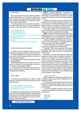 Introducción
Dado que en esta misma edición publicamos diferentes
artículos relacionados con el sistema de diagnóstico a
bordo, daremos a continuación algunos conceptos sintéti-
cos para luego poder abordar los conceptos que nos per-
mitan construir nuestra interfase.
El circuito descripto aquí se puede usar para aplicar a
un conector OBD II bajo norma J 1962 sin modificación a
su vehículo y que podrá realizar las siguientes funciones:
§ Leer Códigos de Error
§ Borrar Códigos de Error
§ Leer Datos Freeze Frame
§ Obtener Información en Tiempo Real (Tanto
Números como Gráficos)
§ Obtener los resultados del monitoreo de los Sensores
de Oxígeno
§ Obtener el resultado para Test de Preparación
Sobre la Electrónica en el Automóvil
En 1989 se comenzó a trabajar en sistemas de control
electrónico que regulen la contaminación de los vehículos.
En 1994 se establecieron los primeros protocolos de
comunicación entre los equipos instalados en el auto y los
equipos de escaneo externo.
En 1996 nace el primer sistema de Diagnóstico A Bordo
normalizado (OBD).
Desde 2005 TODOS los vehículos deben contar con un
sistema de cómputo a bordo que posea un puerto de
comunicaciones normalizado con OBD II.
La comunicación entre computadora de abordo y peri-
féricos dentro del vehículo se realiza en función del proto-
colo elegido por el fabricante.
OBD y OBD II
La primera norma implantada fue la OBD I en 1988,
donde se monitorizaban los parámetros de algunas partes
del sistema como:
La sonda lambda (sensor de oxígeno)
El sistema EGR (Exhaust gas recirculation )
ECM (Módulo de control).
Se precisaba una lámpara indicadora de mal funciona-
miento (MIL), denominada Check Engine o Service Engine
Soon, para que se iluminara y alertara al conductor del mal
funcionamiento y de la necesidad de un servicio de los sis-
temas de control de emisiones.
OBD-II: “On-Board Diagnostics II generation” o
“Segunda Generación de Diagnósticos a Bordo”, es un sis-
tema basado en la informática que se incorpora en todos
los vehículos menores y camiones del año 96 en adelante
en USA.
EL OBD-II monitorea algunos de los componentes más
importantes de los motores, incluyendo controles de emi-
sión individuales. El sistema alerta tempranamente al con-
ductor con una luz en el tablero, conocida como “Check
Engine” o también “MIL” (Malfunction Indicator Light).
Este sistema protege al medio ambiente asi como al
usuario y/o dueño del vehículo, avisando desde que la falla
es leve, y los costos de reparación son más bajos.
EOBD: “European On-Board Diagnostic EOBD” es un
estándar definido por la Comunidad Europea. El beneficio
de este estándar es dar a las autoridades una herramienta
para controlar las emisiones de gases de los vehículos.
El estándar EOBD ha sido implementado en los vehí-
culos con motores a gasolina en la Comunidad Europea
desde enero de 2001 (EU directive 98/96/EC).
Para vehículos Diesel y a Gas Natural, la aplicación de
estas normas se programó para antes del 2005.
El Estándar EOBD incluye 5 protocolos de comunica-
ción diferentes, estos son: ISO 9141-2, ISO 14230¬4
(KWP2000), SAE J1850 VPW, SAE J1850 PWM e ISO
15765-4 CAN.
Para saber si el vehículo está dotado de un sistema de
diagnóstico a bordo, cuando da arranque o contacto a su
vehículo, en el tablero la luz "Service Engine Soon" o
"Check Engine" debería encenderse brevemente. Esto
indica que el sistema está listo para revisar que su vehícu-
lo esté funcionando bien. Al estar la luz apagada, y mien-
tras usted conduce el vehículo sin ninguna señal de parte
de ésta, significa que el vehículo está funcionando bien. En
el caso de que el vehículo presentara alguna falla, éste
acusa la situación mediante esta luz. El sistema OBD le
puede ayudar a ahorrar tiempo, dinero y combustible, ade-
más de proteger el medio ambiente.
¿Quiénes tiene OBD II?
Todos los vehículos y camionetas construidos para ser
vendidos en EEUU a partir del año 1996 deben ser com-
patibles con OBD-II.
La Comunidad Europea adoptó los mismos términos a
partir del año 2000 para los vehículos con motor a gasoli-
na (nafta), y a partir del año 2003 para los vehículos con
motores Diesel.
Un vehículo compatible con OBD-II puede usar cual-
quiera de los siguientes protocolos entre computadora y
sus periféricos:
J1850 PWM
J1850 VPW
ISO9141
Artículo de Tapa
Saber Electrónica
4
 