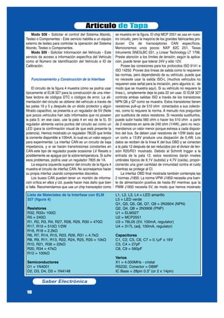 Modo $08 - Solicitar el control del Sistema Abordo,
Testeo o Componentes - Este servicio habilita a un equipo
externo de testeo para controlar la operación del Sistema
Abordo, Testeo o Componentes.
Modo $09 - Solicitar Información del Vehículo - Este
servicio da acceso a información específica del Vehículo
como el Número de Identificación del Vehículo e ID de
Calibración.
Funcionamiento y Construcción de la Interfase
El circuito de la figura 4 muestra cómo se podría usar
típicamente el ELM 327 para la construcción de una inter-
fase lectora de códigos DTC o códigos de error. La ali-
mentación del circuito se obtiene del vehículo a través de
las patas 16 y 5 y después de un diodo protector y algún
filtrado capacitivo, se presenta a un regulador de 5V (Note
que pocos vehículos han sido informados que no poseen
la pata 5; en ese caso, use la pata 4 en vez de la 5). El
regulador alimenta varios puntos del circuito así como un
LED (para la confirmación visual de que está presente la
potencia). Hemos mostrado un regulador 78L05 que limita
la corriente disponible a 100mA, lo cual es un valor seguro
para experimentar. La interfaz CAN es un circuito de baja
impedancia, y si se hacen transmisiones constantes en
CAN este tipo de regulador puede ocasionar LV Resets o
posiblemente se apague por la sobre-temperatura. Si sufre
esos problemas, podría usar un regulador 7805 de 1A.
La esquina izquierda superior del circuito de la figura 4
muestra el circuito de interfaz CAN. No aconsejamos hacer
su propia interfaz usando componentes discretos.
Los buses CAN pueden tener un montón de informa-
ción crítica en ellos y Ud. puede hacer más daño que bien
si falla. Recomendamos que use un chip transceptor como
se muestra en la figura. El chip MCP 2551 se usa en nues-
tro circuito, pero la mayoría de los grandes fabricantes pro-
ducen CIs de transceptores CAN específicos.
Mencionemos unos pocos: NXP 82C 251, Texas
Intruments SNE5LBC 031, y Linear Technology LT 1796.
Preste atención a los límites de tensión; según la aplica-
ción, puede tener que tolerar 24V y sólo 12V.
Posee las conexiones para los protocolos ISO 9141 e
ISO 14250. Provee dos líneas de salida como lo requieren
las normas, pero dependiendo de su vehículo, puede que
no necesite usar la salida ISO-L (muchos vehículos no
requieren esta señal para la iniciación, pero algunos sí, de
modo que se muestra aquí). Si su vehículo no requiere la
línea L, simplemente deje la pata 22 sin usar. El ELM 327
controla ambas salidas ISO a través de los transistores
NPN Q6 y Q7 como se muestra. Estos transistores tienen
resistores pull-up de 510 ohm conectados a sus colecto-
res, como lo requiere la norma. A menudo nos preguntan
por sustitutos de estos resistores. Si necesita sustituirlos,
puede subir hasta 560 ohm o hacer los 510 ohm a partir
de 2 resistores en serie de 240 ohm (1/4W), pero no reco-
mendamos un valor menor porque estresa a cada disposi-
tivo del bus. Se deben usar resistores de 1/2W dado que
un corto a 13,8V produce una disipación de 0,4W. Los
datos se reciben de la línea K del bus OBD y se conectan
a la pata 12 después de ser reducidos por el divisor de ten-
sión R20/R21 mostrado. Debido al Schmitt trigger a la
entrada de la pata 12, estos resistores darán niveles
umbrales típicos de 9,1V (subida) y 4,7V (caída), propor-
cionando una gran cantidad de inmunidad contra el ruido
mientras se protege al CI.
La interfaz OBD final mostrada también contempla las
2 normas J1850. La norma VPW J1850 necesita una fuen-
te de alimentación positiva de hasta 8V mientras que la
PWM J1850 necesita 5V, de modo que hemos mostrado
Artículo de Tapa
Saber Electrónica
10
Lista de Materiales de la Interfase con ELM
327 (figura 4)
Resistores
R32, R33= 100Ω
R5 = 240Ω
R1, R2, R3, R4, R27, R28, R29, R30 = 470Ω
R17, R19 = 510Ω 1/2W
R16, R18 = 2.2kΩ
R6, R7, R14, R15, R23, R26, R31 = 4.7kΩ
R8, R9, R11, R13, R22, R24, R25, R35 = 10kΩ
R10, R21, R36 = 22kΩ
R20, R34 = 47kΩ
R12 = 100kΩ
Semiconductores
D1 = 1N4001
D2, D3, D4, D5 = 1N4148
L1, L2, L3, L4 = LED amarillo
L5 = LED verde
Q1, Q3, Q5, Q6, Q7, Q9 = 2N3904 (NPN)
Q2, Q4, Q8 = 2N3906 (PNP)
U1 = ELM327
U2 = MCP2551
U3 = 78L05 (5V, 100mA, regulator)
U4 = 317L (adj. 100mA, regulator)
Capacitores
C1, C2, C5, C6, C7 = 0.1µF x 16V
C3, C4 = 27pF
C8, C9 = 560pF
Varios
X1 = 4.000MHz - cristal
RS232, Conector = DB9F
IC Base = 28pin 0.3” (or 2 x 14pin)
 