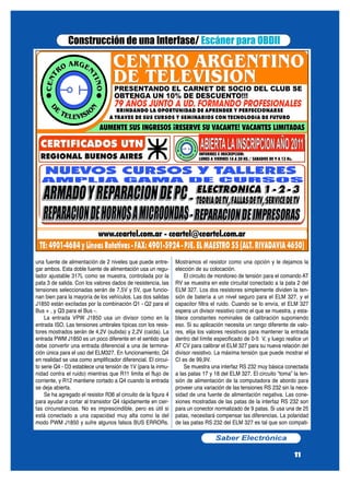 una fuente de alimentación de 2 niveles que puede entre-
gar ambos. Esta doble fuente de alimentación usa un regu-
lador ajustable 317L como se muestra, controlada por la
pata 3 de salida. Con los valores dados de resistencia, las
tensiones seleccionadas serán de 7,5V y 5V, que funcio-
nan bien para la mayoría de los vehículos. Las dos salidas
J1850 están excitadas por la combinación Q1 - Q2 para el
Bus + , y Q3 para el Bus -.
La entrada VPW J1850 usa un divisor como en la
entrada ISO. Las tensiones umbrales típicas con los resis-
tores mostrados serán de 4,2V (subida) y 2,2V (caída). La
entrada PWM J1850 es un poco diferente en el sentido que
debe convertir una entrada diferencial a una de termina-
ción única para el uso del ELM327. En funcionamiento, Q4
en realidad se usa como amplificador diferencial. El circui-
to serie Q4 - D3 establece una tensión de 1V (para la inmu-
nidad contra el ruido) mientras que R11 limita el flujo de
corriente, y R12 mantiene cortado a Q4 cuando la entrada
se deja abierta.
Se ha agregado el resistor R36 al circuito de la figura 4
para ayudar a cortar al transistor Q4 rápidamente en cier-
tas circunstancias. No es imprescindible, pero es útil si
está conectado a una capacidad muy alta como la del
modo PWM J1850 y sufre algunos falsos BUS ERRORs.
Mostramos el resistor como una opción y le dejamos la
elección de su colocación.
El circuito de monitoreo de tensión para el comando AT
RV se muestra en este circuital conectado a la pata 2 del
ELM 327. Los dos resistores simplemente dividen la ten-
sión de batería a un nivel seguro para el ELM 327, y el
capacitor filtra el ruido. Cuando se lo envía, el ELM 327
espera un divisor resistivo como el que se muestra, y esta-
blece constantes nominales de calibración suponiendo
eso. Si su aplicación necesita un rango diferente de valo-
res, elija los valores resistivos para mantener la entrada
dentro del límite especificado de 0-5 V, y luego realice un
AT CV para calibrar el ELM 327 para su nueva relación del
divisor resistivo. La máxima tensión que puede mostrar el
CI es de 99,9V.
Se muestra una interfaz RS 232 muy básica conectada
a las patas 17 y 18 del ELM 327. El circuito “toma” la ten-
sión de alimentación de la computadora de abordo para
proveer una variación de las tensiones RS 232 sin la nece-
sidad de una fuente de alimentación negativa. Las cone-
xiones mostradas de las patas de la interfaz RS 232 son
para un conector normalizado de 9 patas. Si usa una de 25
patas, necesitará compensar las diferencias. La polaridad
de las patas RS 232 del ELM 327 es tal que son compati-
Saber Electrónica
11
Construcción de una Interfase/ Escáner para OBDII
 