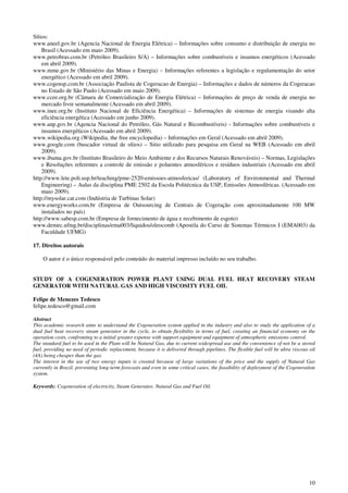 10
Sítios:
www.aneel.gov.br (Agencia Nacional de Energia Elétrica) – Informações sobre consumo e distribuição de energia no
Brasil (Acessado em maio 2009).
www.petrobras.com.br (Petróleo Brasileiro S/A) – Informações sobre combustíveis e insumos energéticos (Acessado
em abril 2009).
www.mme.gov.br (Ministério das Minas e Energia) – Informações referentes a legislação e regulamentação do setor
energético (Acessado em abril 2009).
www.cogensp.com.br (Associação Paulista de Cogeracao de Energia) – Informações e dados de números da Cogeracao
no Estado de São Paulo (Acessado em maio 2009).
www.ccee.org.br (Câmara de Comercialização de Energia Elétrica) – Informações de preço de venda de energia no
mercado livre semanalmente (Acessado em abril 2009).
www.inee.org.br (Instituto Nacional de Eficiência Energética) – Informações de sistemas de energia visando alta
eficiência energética (Acessado em junho 2009).
www.anp.gov.br (Agencia Nacional do Petróleo, Gás Natural e Bicombustíveis) - Informações sobre combustíveis e
insumos energéticos (Acessado em abril 2009).
www.wikipedia.org (Wikipedia, the free encyclopedia) – Informações em Geral (Acessado em abril 2009).
www.google.com (buscador virtual de sítios) – Sitio utilizado para pesquisa em Geral na WEB (Acessado em abril
2009).
www.ibama.gov.br (Instituto Brasileiro do Meio Ambiente e dos Recursos Naturais Renováveis) – Normas, Legislações
e Resoluções referentes a controle de emissão e poluentes atmosféricos e resíduos industriais (Acessado em abril
2009).
http://www.lete.poli.usp.br/teaching/pme-2520-emissoes-atmosfericas/ (Laboratory of Environmental and Thermal
Engineering) – Aulas da disciplina PME 2502 da Escola Politécnica da USP, Emissões Atmosféricas. (Acessado em
maio 2009).
http://mysolar.cat.com (Indústria de Turbinas Solar)
www.energyworks.com.br (Empresa de Outsourcing de Centrais de Cogeração com aproximadamente 100 MW
instalados no país)
http://www.sabesp.com.br (Empresa de fornecimento de água e recebimento de esgoto)
www.demec.ufmg.br/disciplinas/ema003/liquidos/oleocomb (Apostila do Curso de Sistemas Térmicos I (EMA003) da
Faculdade UFMG)
17. Direitos autorais
O autor é o único responsável pelo conteúdo do material impresso incluído no seu trabalho.
STUDY OF A COGENERATION POWER PLANT USING DUAL FUEL HEAT RECOVERY STEAM
GENERATOR WITH NATURAL GAS AND HIGH VISCOSITY FUEL OIL
Felipe de Menezes Tedesco
felipe.tedesco@gmail.com
Abstract
This academic research aims to understand the Cogeneration system applied in the industry and also to study the application of a
dual fuel heat recovery steam generator in the cycle, to obtain flexibility in terms of fuel, creating an financial economy on the
operation costs, confronting to a initial greater expense with support equipment and equipment of atmospheric emissions control.
The standard fuel to be used in the Plant will be Natural Gas, due to current widespread use and the convenience of not be a stored
fuel, providing no need of periodic replacement, because it is delivered through pipelines. The flexible fuel will be ultra viscous oil
(4A) being cheaper than the gas.
The interest in the use of two energy inputs is created because of large variations of the price and the supply of Natural Gas
currently in Brazil, preventing long-term forecasts and even in some critical cases, the feasibility of deployment of the Cogeneration
system.
Keywords: Cogeneration of electricity, Steam Generator, Natural Gas and Fuel Oil.
 