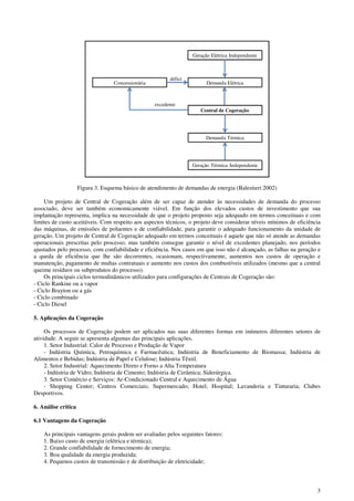 3
Geração Elétrica Independente
Demanda Elétrica
Central de Cogeração
Geração Térmica Independente
Demanda Térmica
Concessionária
défict
excedente
Figura 3. Esquema básico de atendimento de demandas de energia (Balestieri 2002)
Um projeto de Central de Cogeração além de ser capaz de atender às necessidades de demanda do processo
associado, deve ser também economicamente viável. Em função dos elevados custos de investimento que sua
implantação representa, implica na necessidade de que o projeto proposto seja adequado em termos conceituais e com
limites de custo aceitáveis. Com respeito aos aspectos técnicos, o projeto deve considerar níveis mínimos de eficiência
das máquinas, de emissões de poluentes e de confiabilidade, para garantir o adequado funcionamento da unidade de
geração. Um projeto de Central de Cogeração adequado em termos conceituais é aquele que não só atende as demandas
operacionais prescritas pelo processo, mas também consegue garantir o nível de excedentes planejado, nos períodos
ajustados pelo processo, com confiabilidade e eficiência. Nos casos em que isso não é alcançado, as falhas na geração e
a queda de eficiência que lhe são decorrentes, ocasionam, respectivamente, aumentos nos custos de operação e
manutenção, pagamento de multas contratuais e aumento nos custos dos combustíveis utilizados (mesmo que a central
queime resíduos ou subprodutos do processo).
Os principais ciclos termodinâmicos utilizados para configurações de Centrais de Cogeração são:
- Ciclo Rankine ou a vapor
- Ciclo Brayton ou a gás
- Ciclo combinado
- Ciclo Diesel
5. Aplicações da Cogeração
Os processos de Cogeração podem ser aplicados nas suas diferentes formas em inúmeros diferentes setores de
atividade. A seguir se apresenta algumas das principais aplicações.
1. Setor Industrial: Calor de Processo e Produção de Vapor
- Indústria Química, Petroquímica e Farmacêutica; Indústria de Beneficiamento de Biomassa; Indústria de
Alimentos e Bebidas; Indústria de Papel e Celulose; Indústria Têxtil.
2. Setor Industrial: Aquecimento Direto e Forno a Alta Temperatura
- Indústria de Vidro; Indústria de Cimento; Indústria de Cerâmica; Siderúrgica.
3. Setor Comércio e Serviços: Ar-Condicionado Central e Aquecimento de Água
- Shopping Center; Centros Comerciais; Supermercado; Hotel; Hospital; Lavanderia e Tinturaria; Clubes
Desportivos.
6. Análise crítica
6.1 Vantagens da Cogeração
As principais vantagens gerais podem ser avaliadas pelos seguintes fatores:
1. Baixo custo de energia (elétrica e térmica);
2. Grande confiabilidade de fornecimento de energia;
3. Boa qualidade da energia produzida;
4. Pequenos custos de transmissão e de distribuição de eletricidade;
 