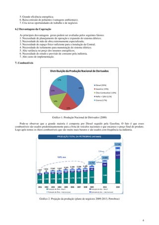 4
5. Grande eficiência energética;
6. Baixa emissão de poluentes (vantagens ambientais);
7. Cria novas oportunidades de trabalho e de negócios
6.2 Desvantagens da Cogeração
As principais desvantagens gerais podem ser avaliadas pelos seguintes fatores:
1. Necessidade de planejamento de operação e expansão do sistema elétrico;
2. Necessidade de mão de obra extremamente especializada;
3. Necessidade de espaço físico suficiente para a instalação da Central;
4. Necessidade de isolamento para manutenção do sistema elétrico;
5. Alta variância no preço dos insumos energéticos;
6. Necessidade de estudo e previsão de consumo pela indústria.
7. Alto custo de implementação.
7. Combustíveis
39%
19%
14%
11%
17%
DistribuiçãodaProduçãoNacional de Derivados
Diesel (39%)
Gasolina (19%)
Óleo Combustível (14%)
Nafta + QAV (11%)
Outros(17%)
Gráfico 1. Produção Nacional de Derivados (2008)
Pode-se observar que a grande maioria é composta por Diesel seguido pela Gasolina. O fato é que esses
combustíveis são usados predominantemente para a frota de veículos nacionais o que encarece o preço final do produto.
Logo após temos os óleos combustíveis que são muito mais baratos e são usados com freqüência na indústria.
Gráfico 2. Projeção da produção (plano de negócios 2009-2013, Petrobras)
 