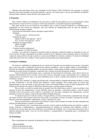 5
Podemos notar pela figura acima, que a produção de Gás Natural e Óleo Combustível irão aumentar no mercado
Nacional. Fato muito animador, já que praticamente os mesmos são usados quase e que em sua totalidade na indústria,
fato que dendê a diminuir o preço devido a uma grande oferta
8. Proposição
Para o estudo completo de viabilidade se faz necessária a escolha de uma indústria real, ou com parâmetros criados
mais próximos aos reais possíveis, para que o estudo seja sustentado e com grande margem de aplicabilidade.
Para tanto, devido ao acesso à dados de uma indústria real, o estudo se baseará totalmente na viabilidade para a
implantação de uma Central de Cogeração, para uma indústria de médio/grande porte do ramo de produção e
beneficiamento de papel e papelão.
A descrição das informações iniciais principais seguem abaixo:
- Produção:
7 dias por semana – 24 horas por dia
- Consumo de vapor:
Média: 30 t/h @ 28,5 kgf/cm2 – 230 o
C
Pico: 35 t/h @ 28,5 kgf/cm2 – 230 o
C
- Demanda de energia elétrica:
Média: 6,6 MW
Pico: 8,4 MW
- Consumo atual de combustíveis:
Gás natural = 22.3504.234 m³/ano
O estudo a ser realizado se baseará na demanda média de operação, atendendo também as demandas de pico em
casos extremos. Portanto, dependendo da escolha e arranjo do ciclo e máquinas a serem utilizados, pode ser necessária a
compra de energia elétrica da rede ou pode ser criada a possibilidade de venda de excedentes. O estudo de viabilidade
surge então para sanar esses conflitos e tentar propor um arranjo ótimo para implementação.
9. Estudo de Viabilidade
No estudo de viabilidade de implantação de um sistema de Cogeração em uma Indústria já existente é necessário
que se faça uma análise comparativa das possíveis soluções energéticas e qual se adéqua melhor as possibilidades e
interesses da indústria, comparando também, um Sistema simples, usando apenas Caldeira convencional para atender a
demanda de energia térmica da Indústria, comprando toda a energia necessária diretamente da Rede.
Como já discutido anteriormente, para a construção de uma Central de Cogeração, vários fatores devem ser
checados. Primeiramente deve-se estudar o local onde ocorrerá a instalação, já que a proximidade com o captador da
energia térmica, em forma de vapor, é de suma importância, pois os gastos e perdas com transporte do mesmo podem
inviabilizar o projeto.
Ponto chave também é a relação precificada entre a Energia Elétrica comprada diretamente da Rede e o preço
do Óleo Combustível e do Gás Natural para Industrial e para Cogeração. Essa relação pode ser crucial para
implementação ou não da Central, já que para preços baixos de Energia Elétrica e altos de Óleo Combustível e Gás
Natural para Cogeração em relação ao Industrial é desinteressante a geração própria de Energia.
Deve-se após a escolha do arranjo ideal de geração fazer um estudo básico todos os custos envolvidos. Uma
pesquisa de preço dos equipamentos a serem utilizados, preço da operação e manutenção durante a vida da Central
incluindo custos com pessoal, custos relativos à construção civil necessária, montagem dos equipamentos, insumos
energéticos e preço de compra e venda de Energia Elétrica da Rede Integrada.
O cálculo do preço de venda de insumos e Energia Elétrica se torna extremamente complicado haja vista que
são preços variáveis com o tempo e precisam assim sendo, ser estimados com base em análise e projeção de mercado,
algo que exige muita habilidade, conhecimento, estudo e experiência no setor.
Para um estudo básico a proposição é que tratemos o preço como invariante no tempo, mas que contemple uma
projeção da média durante o período a ser estudado.
Essencialmente com o crescimento desse mercado, existem empresas de Outsourcing que realizam o estudo e
projeto, praticam a implementação e operação/manutenção de contratos de Cogeração para indústrias visando a
excelência em serviços deste tipo, mais conhecidos como produtos de Utilidades. Isso se torna muito interessante, pois a
indústria principal não perde o foco de seu Core Business e contratualmente é resguardada para o recebimento da
Energia acordada.
10. Metodologia
Para o atendimento dos requisitos de produção de vapor e energia térmica será aplicado o seguinte método:
- Operação Média:
Cálculo da Produção de vapor
Cálculo do Consumo de energia
 